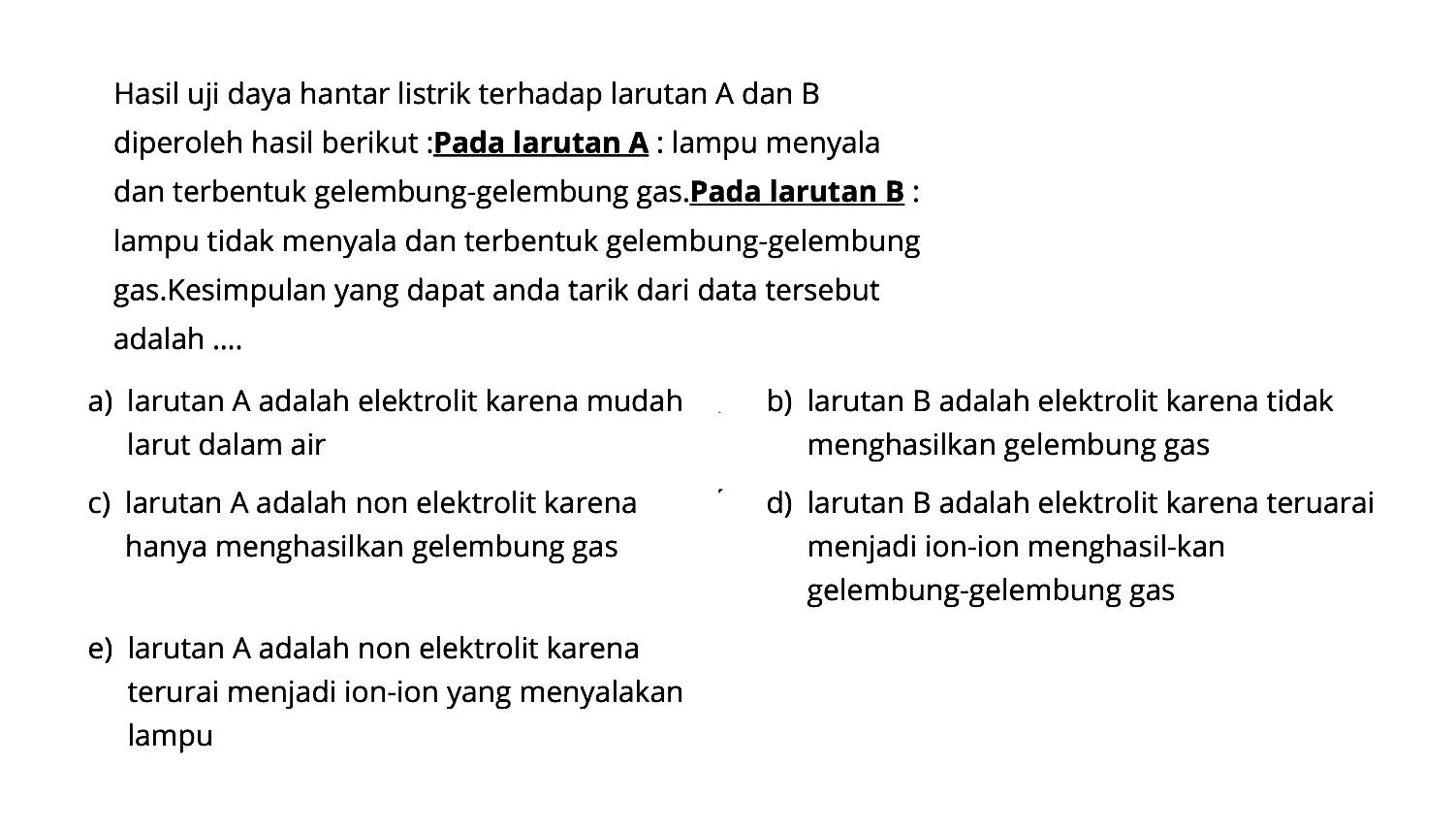 Hasil uji daya hantar listrik terhadap larutan A dan B diperoleh hasil berikut :Pada larutan A : lampu menyala dan terbentuk gelembung-gelembung gas.Pada larutan B : lampu tidak menyala dan terbentuk gelembung-gelembung gas.Kesimpulan yang dapat anda tarik dari data tersebut adalah ....