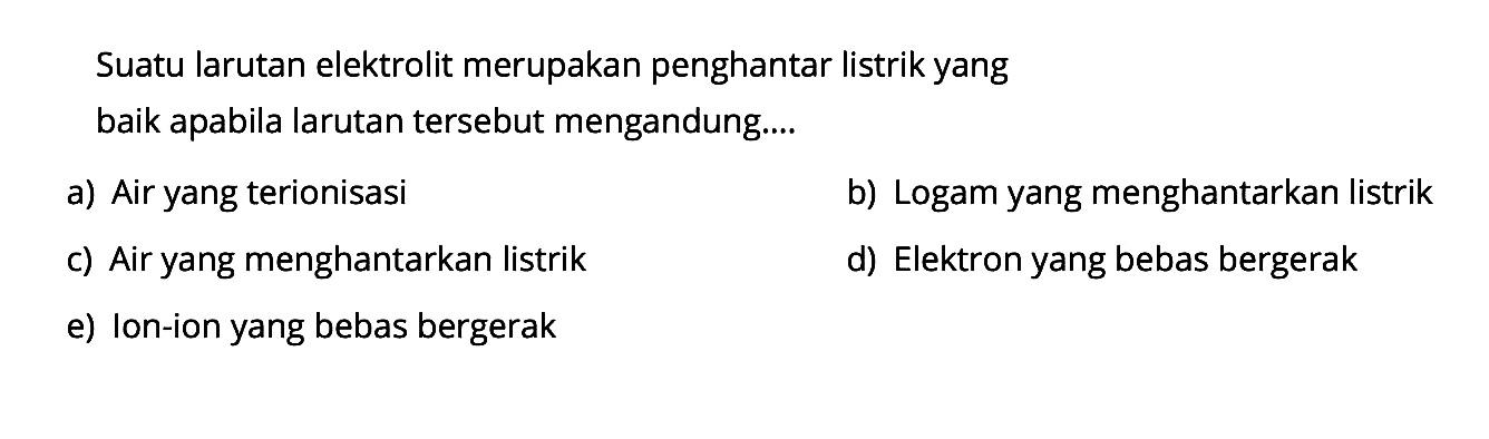 Suatu larutan elektrolit merupakan penghantar listrik yang baik apabila larutan tersebut mengandung.... 
a) Air yang terionisasi 
b) Logam yang menghantarkan listrik 
c) Air yang menghantarkan listrik 
d) Elektron yang bebas bergerak 
e) Ion-ion yang bebas bergerak 