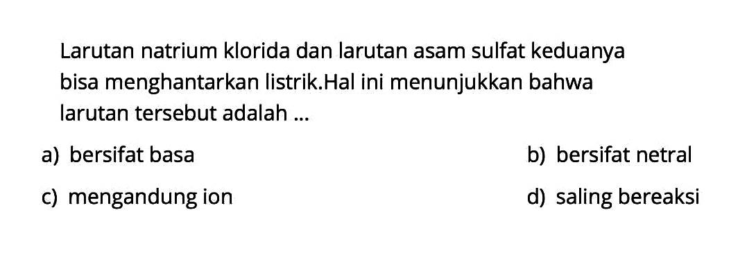 Larutan natrium klorida dan larutan asam sulfat keduanya bisa menghantarkan listrik. Hal ini menunjukkan bahwa larutan tersebut adalah ...a) bersifat basab) bersifat netralc) mengandung iond) saling bereaksi