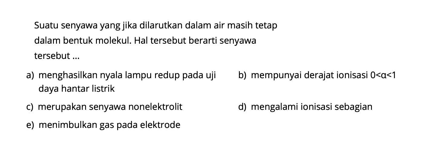 Suatu senyawa yang jika dilarutkan dalam air masih tetapdalam bentuk molekul. Hal tersebut berarti senyawatersebut ... a) menghasilkan nyala lampu redup pada uji b) mempunyai derajat ionisasi 0<a<1 daya hantar listrik c) merupakan senyawa nonelektrolit d) mengalami ionisasi sebagian e) menimbulkan gas pada elektrode