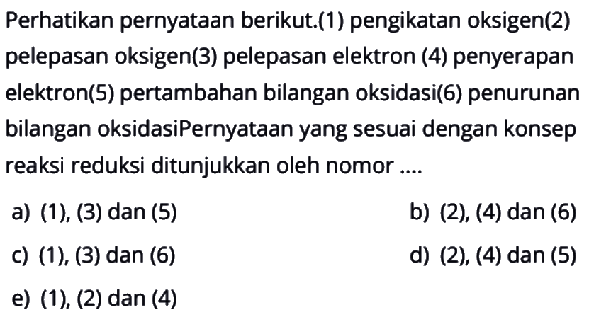 Perhatikan pernyataan berikut. (1) pengikatan oksigen (2) pelepasan oksigen (3) pelepasan elektron (4) penyerapan elektron (5) pertambahan bilangan oksidasi (6) penurunan bilangan oksidasi Pernyataan yang sesuai dengan konsep reaksi reduksi ditunjukkan oleh nomor ....a) (1), (3) dan (5)b) (2), (4) dan (6)c) (1), (3) dan (6)d) (2), (4) dan (5)e) (1), (2) dan (4)