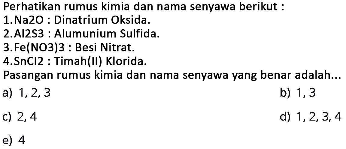 Perhatikan rumus kimia dan nama senyawa berikut : 1.Na2O : Dinatrium Oksida.2.AI2S3 : Alumunium Sulfida.3.Fe(NO3)3 : Besi Nitrat.4.SnCI2 : Timah(II) Klorida.Pasangan rumus kimia dan nama senyawa yang benar adalah... a)  1,2,3 b)  1,3  c)  2,4 d)  1,2,3,4 e)  4