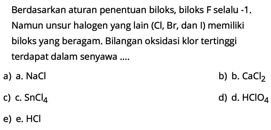 Berdasarkan aturan penentuan biloks, biloks  F  selalu  -1 . Namun unsur halogen yang lain (Cl, Br, dan I) memiliki biloks yang beragam. Bilangan oksidasi klor tertinggi terdapat dalam senyawa ....
a) a.  NaCl 
b) b.  CaCl2 
c) c.  SnCl4 
d) d.  HClO4 
e) e.  HCl 