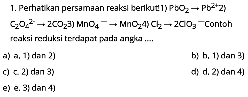 1. Perhatikan persamaan reaksi berikut!1)  PbO2 -> Pb^2+ 2  )  .C2 O4^2- -> 2 CO2 3) MnO4^- -> MnO2  4)  Cl2 -> 2 ClO3-  Contoh reaksi reduksi terdapat pada angka ....
a) a. 1) dan 2)
b) b. 1) dan 3)
c) c. 2)  dan 3) 
d) d. 2) dan 4)
e) e. 3) dan 4)