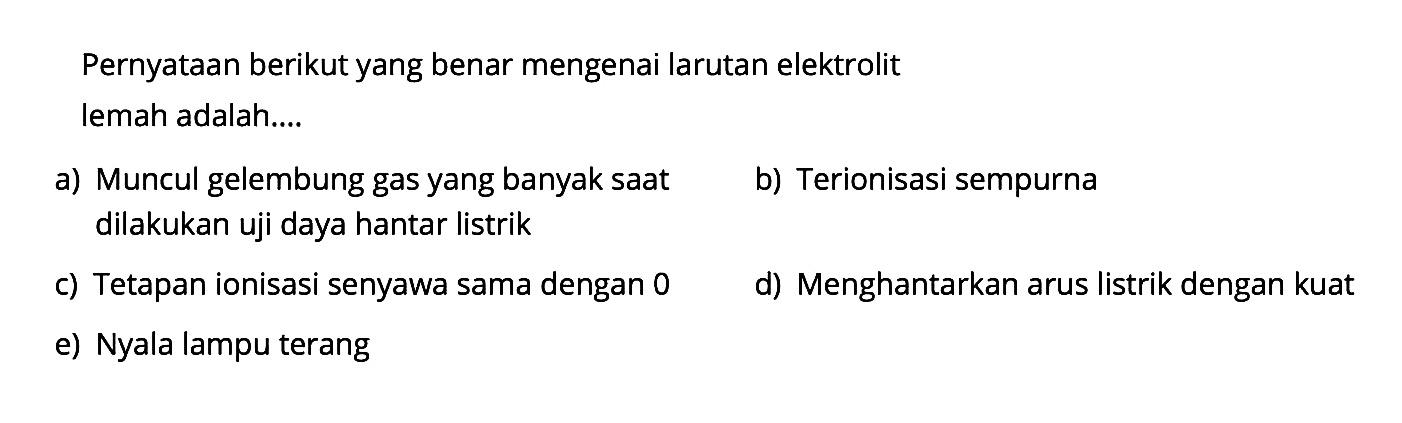 Pernyataan berikut yang benar mengenai larutan elektrolit lemah adalah....a) Muncul gelembung gas yang banyak saat
b) Terionisasi sempurna dilakukan uji daya hantar listrik
c) Tetapan ionisasi senyawa sama dengan 0
d) Menghantarkan arus listrik dengan kuat
e) Nyala lampu terang