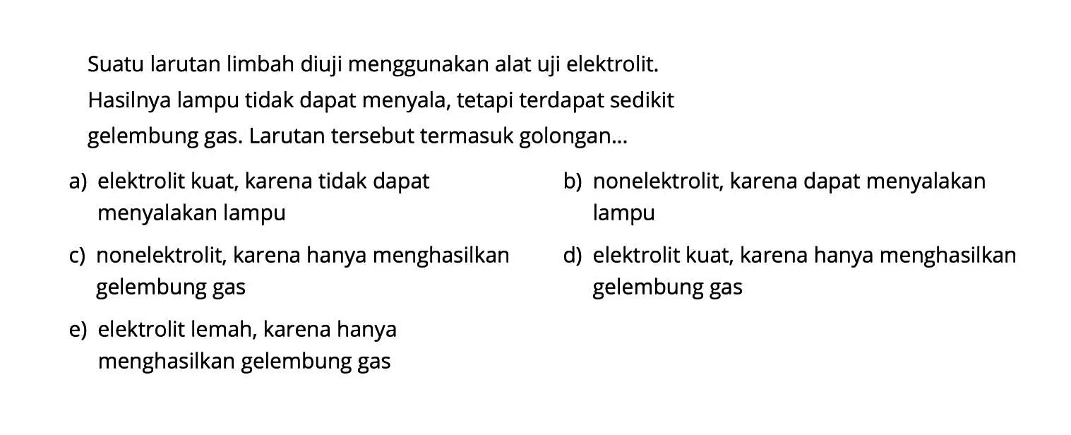 Suatu larutan limbah diuji menggunakan alat uji elektrolit.Hasilnya lampu tidak dapat menyala, tetapi terdapat sedikitgelembung gas. Larutan tersebut termasuk golongan... a) elektrolit kuat, karena tidak dapat menyalakan lampu b) nonelektrolit, karena dapat menyalakan lampu c) nonelektrolit, karena hanya menghasilkan gelembung gas d) elektrolit kuat, karena hanya menghasilkan gelembung gas e) elektrolit lemah, karena hanya menghasilkan gelembung gas