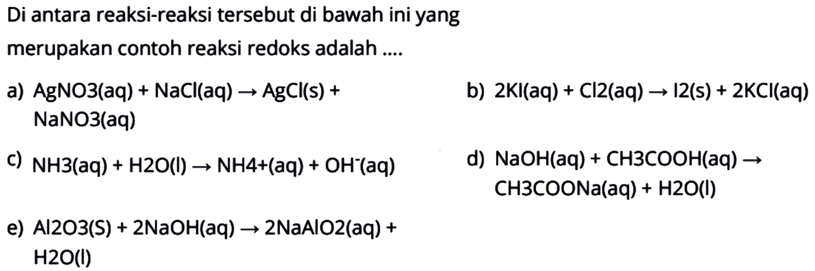 Di antara reaksi-reaksi tersebut di bawah ini yang merupakan contoh reaksi redoks adalah .... a) AgNO3(aq)+NaCl(aq)->AgCl(s)+NaNO3(aq) b) 2KI(aq)+Cl2(aq)->I2(s)+2KCl(aq) c) NH3(aq)+H2O(l)->NH4^+ (aq)+OH^- (aq) d) NaOH(aq)+CH3COOH(aq)->CH3COONa(aq)+H2O(l) e) Al2O3(s)+2NaOH(aq)->2NaAlO2(aq)+H2O(l)