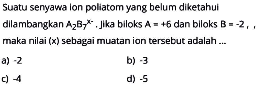 Suatu senyawa ion poliatom yang belum diketahui
dilambangkan  A2 B7^{x-) . Jika biloks  A=+6  dan biloks  B=-2 , , maka nilai (x) sebagai muatan ion tersebut adalah ...
a)  -2 
b)  -3 
c)  -4 
d)  -5 