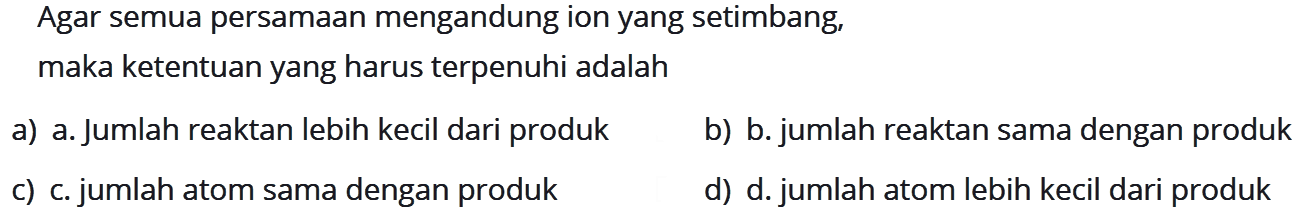 Agar semua persamaan mengandung ion yang setimbang, maka ketentuan yang harus terpenuhi adalah
a) a. Jumlah reaktan lebih kecil dari produk
b) b. jumlah reaktan sama dengan produk
c) c. jumlah atom sama dengan produk
d) d. jumlah atom lebih kecil dari produk