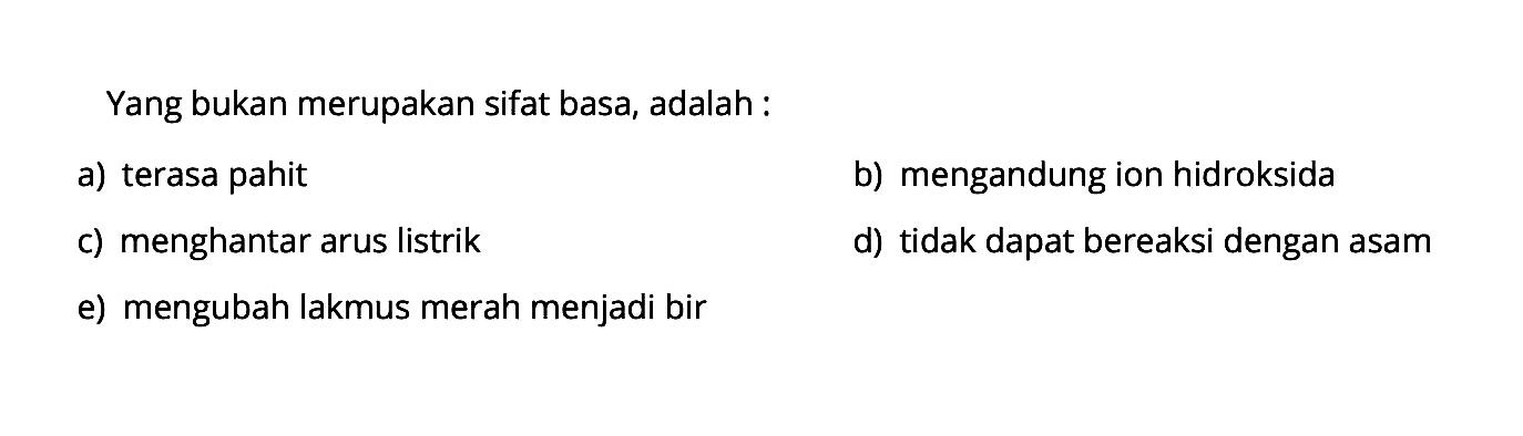 Yang bukan merupakan sifat basa, adalah:a) terasa pahitb) mengandung ion hidroksidac) menghantar arus listrikd) tidak dapat bereaksi dengan asame) mengubah lakmus merah menjadi bir