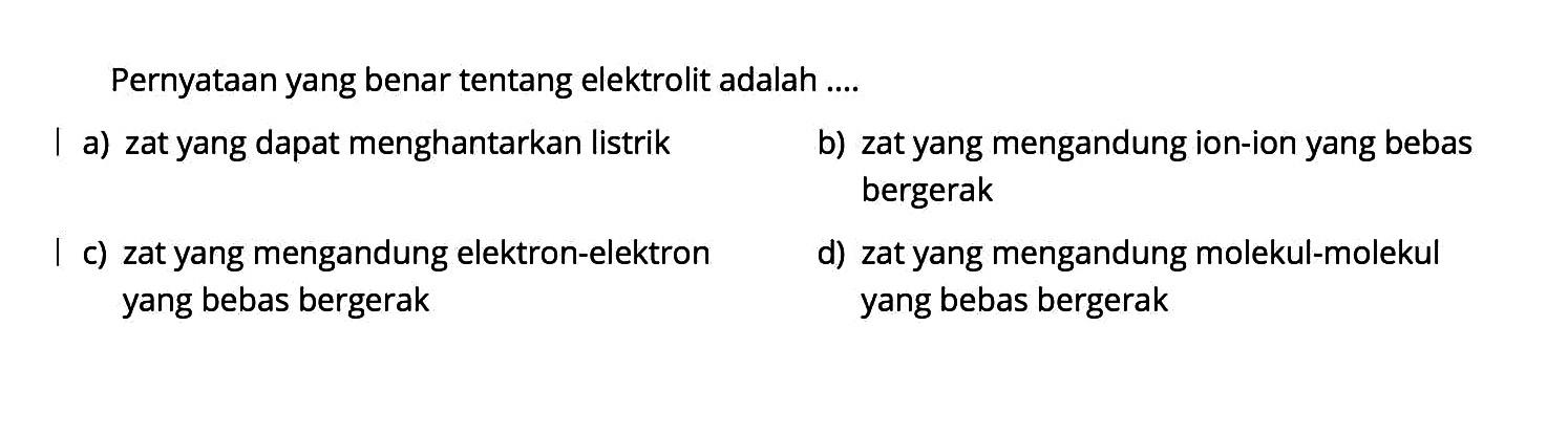 Pernyataan yang benar tentang elektrolit adalah ....a) zat yang dapat menghantarkan listrik b) zat yang mengandung ion-ion yang bebas bergerak c) zat yang mengandung elektron-elektron d) zat yang mengandung molekul-molekul yang bebas bergerak yang bebas bergerak