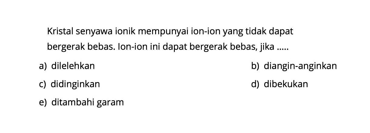 Kristal senyawa ionik mempunyai ion-ion yang tidak dapat bergerak bebas. Ion-ion ini dapat bergerak bebas, jika .....a) dilelehkanb) diangin-anginkanc) didinginkand) dibekukane) ditambahi garam