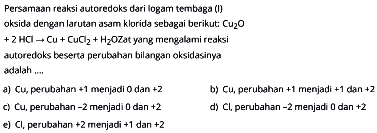 Persamaan reaksi autoredoks dari logam tembaga (I) oksida dengan larutan asam klorida sebagai berikut: Cu2O +2 HCI -> Cu + CuCl2 + H2O Zat yang mengalami reaksi autoredoks beserta perubahan bilangan oksidasinya adalah 
a) Cu, perubahan +1 menjadi 0 dan +2 
b) Cu, perubahan +1 menjadi +1 dan +2 
c) Cu, perubahan -2 menjadi 0 dan +2 
d) Cl, perubahan -2 menjadi 0 dan +2 
e) Cl, perubahan +2 menjadi +1 dan +2