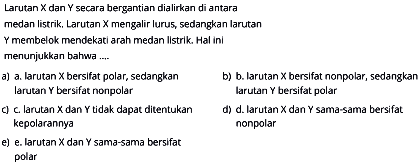 Larutan X dan Y secara bergantian dialirkan di antara
medan listrik. Larutan X mengalir lurus, sedangkan larutan
Y membelok mendekati arah medan listrik. Hal ini
menunjukkan bahwa ....
a) a. larutan X bersifat polar, sedangkan larutan Y bersifat nonpolar
b) b. larutan X bersifat nonpolar, sedangkan larutan Y bersifat polar
c) c. larutan X dan Y tidak dapat ditentukan kepolarannya
d) d. Iarutan X dan Y sama-sama bersifat nonpolar
e) e. larutan X dan Y sama-sama bersifat polar