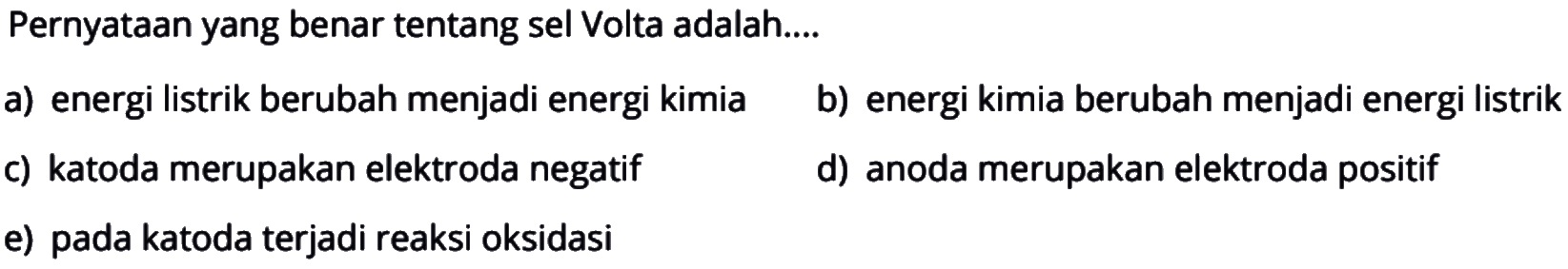 Pernyataan yang benar tentang sel Volta adalah 
a) energi listrik berubah menjadi energi kimia b) energi kimia berubah menjadi energi listrik c) katoda merupakan elektroda negatif d) anoda merupakan elektroda positif e) pada katoda terjadi reaksi oksidasi