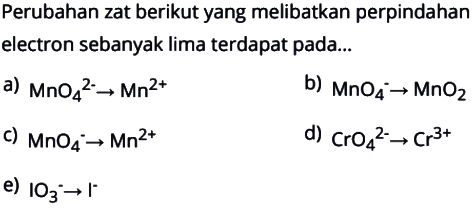 Perubahan zat berikut yang melibatkan perpindahan electron sebanyak lima terdapat pada...a)  MnO4^2- -> Mn^2+ b)  MnO4^- -> MnO2 c)  MnO4^- -> Mn^2+ d)  CrO4^2- -> Cr^3+ e)  IO3^- -> I^- 