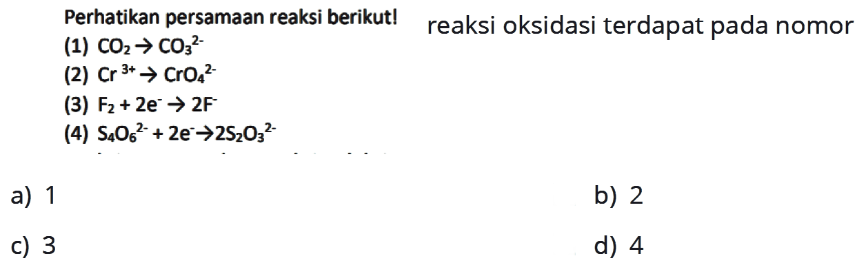 Perhatikan persamaan reaksi berikut! reaksi oksidasi terdapat pada nomor  (1) CO2 -> CO3^2- (2) Cr^3+ -> CrO4^2- (3) F2+2e^- -> 2F (4) S4O6^2- +2e^- -> 2S2O3^2