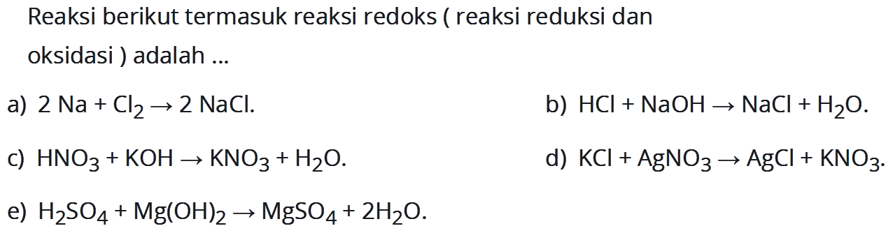 Reaksi berikut termasuk reaksi redoks (reaksi reduksi dan oksidasi) adalah a) 2 Na + Cl2 -> 2 NaCl .b) HCI + NaOH -> NaCl + H2O. c) HNO3 + KOH -> KNO3 + H2O. d) KCI + AgNO3 -> AgCl + KNO3. e) H2SO4 + Mg(OH)2 -> MgSO4 + 2 H2O.