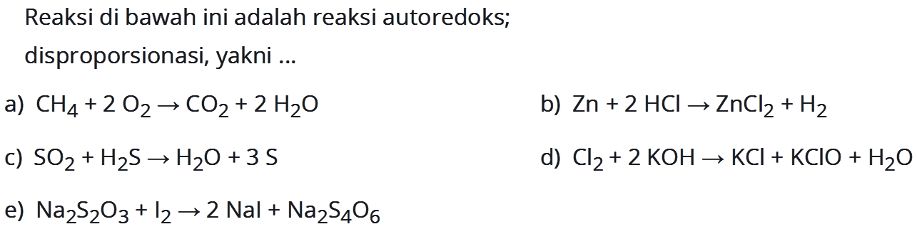 Reaksi di bawah ini adalah reaksi autoredoks; disproporsionasi, yakni ... a) CH4 + 2O2 -> CO2 +2H2O b) Zn + 2HCl -> ZnCl2 + H2 c) SO2 + H2S -> H2O + 3S d) Cl2 + 2KOH -> KCl + KClO + H2O e) Na2S2O3 + I2 -> 2Nal + Na2S4O6