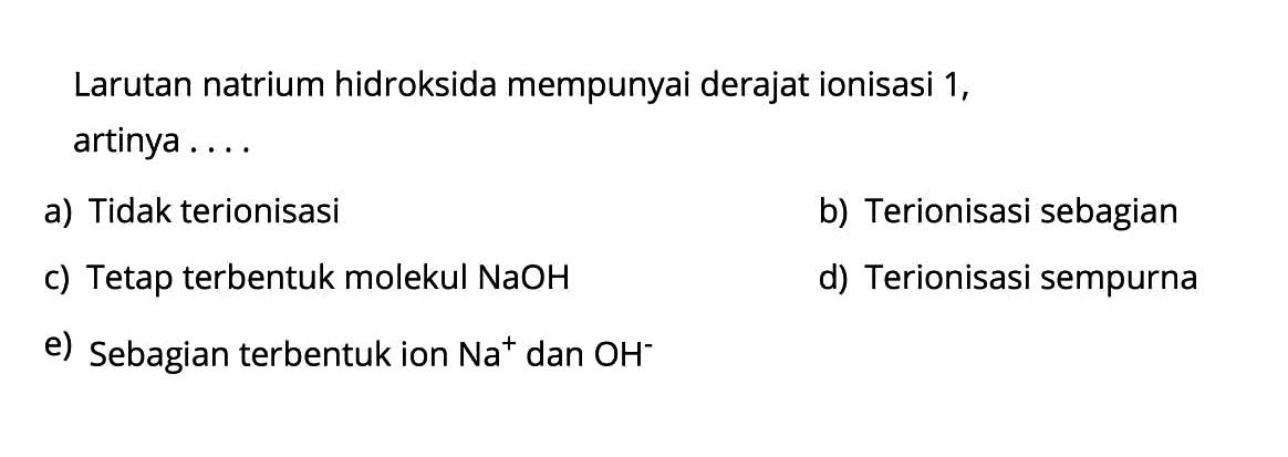 Larutan natrium hidroksida mempunyai derajat ionisasi 1, artinya ....a) Tidak terionisasib) Terionisasi sebagianc) Tetap terbentuk molekul NaOH d) Terionisasi sempurnae) Sebagian terbentuk ion Na^+ dan OH^- 