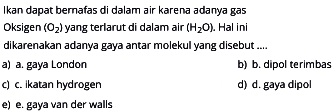 Ikan dapat bernafas di dalam air karena adanya gas
Oksigen (O2) yang terlarut di dalam air (H2O). Hal ini
dikarenakan adanya gaya antar molekul yang disebut ....
