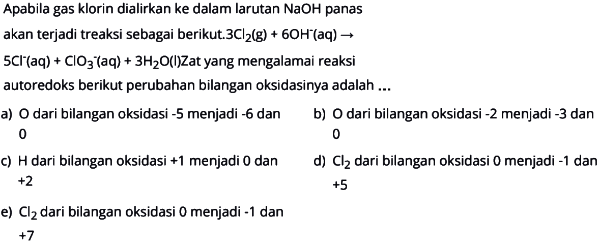 Apabila gas klorin dialirkan ke dalam larutan  NaOH  panasakan terjadi treaksi sebagai berikut.  3 Cl2(g)+6 OH^-(aq) -> 5 Cl^-(aq)+ClO3/ ^-(aq)+3 H2 O(l) Zat yang mengalamai reaksiautoredoks berikut perubahan bilangan oksidasinya adalah  ... 