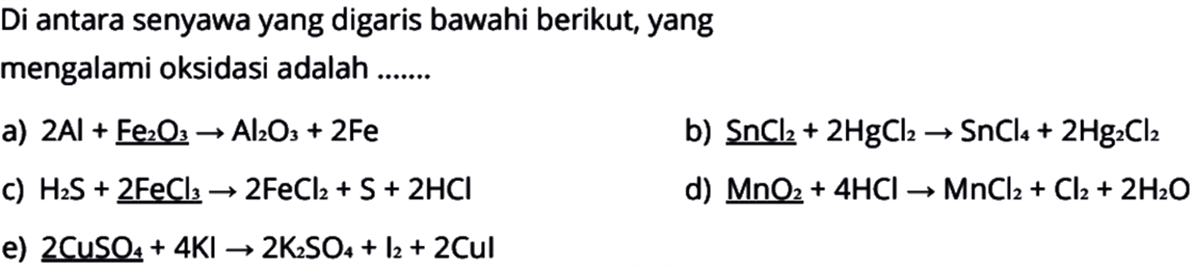 Di antara senyawa yang digaris bawahi berikut, yang mengalami oksidasi adalah .......a) 2Al+Fe2O3->Al2O3+2Fe
b) SnCl2+2HgCl2->SnCl4+2Hg2Cl2
c) H2S+2FeCl3->2FeCl2+S+2HCl
d) MnO2+4HCl->MnCl2+Cl2+2H2O
e) 2CuSO4+4KI->2K2SO4+l2+2Cul