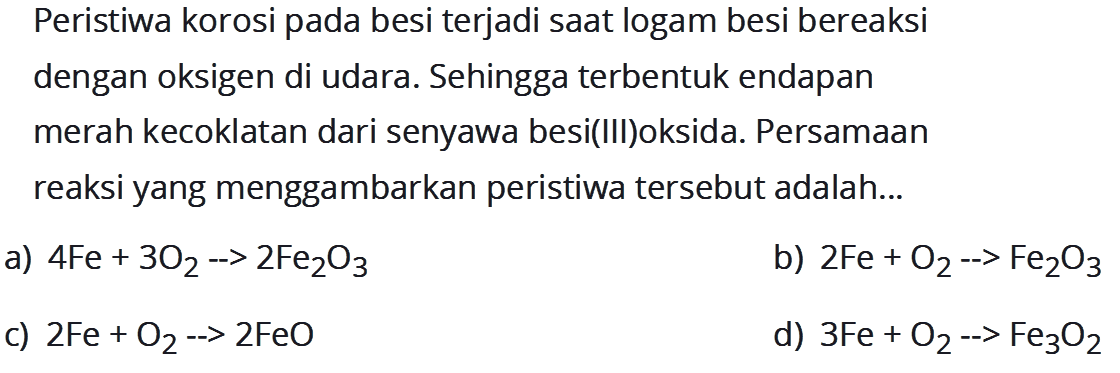 Peristiwa korosi pada besi terjadi saat logam besi bereaksi dengan oksigen di udara. Sehingga terbentuk endapan merah kecoklatan dari senyawa besi(III)oksida. Persamaan reaksi yang menggambarkan peristiwa tersebut adalah...