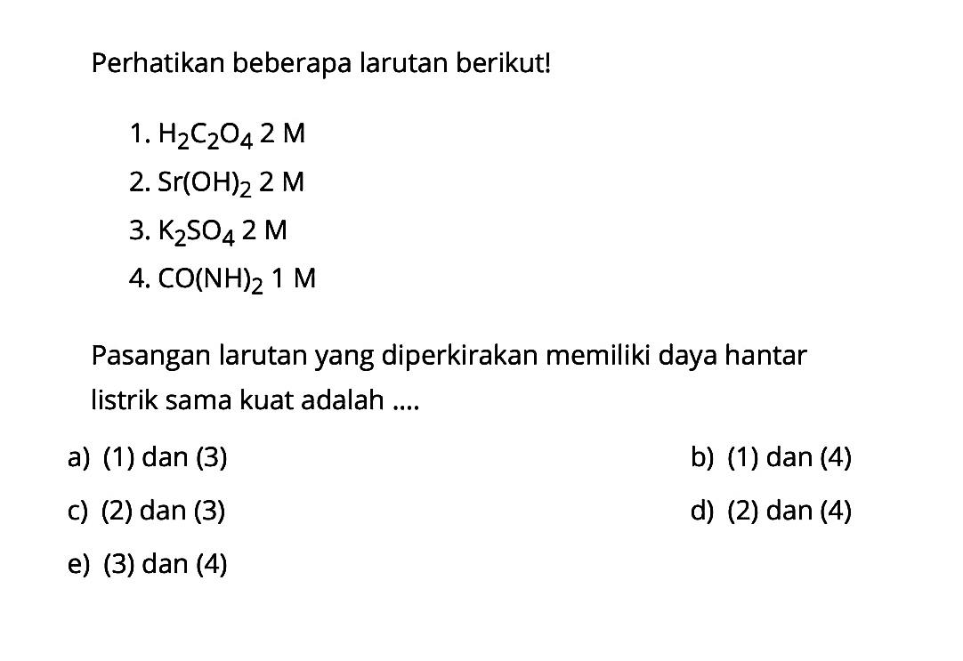 Perhatikan beberapa larutan berikut! 1. H2C2O4 2 M 2. Sr(OH)2 2 M 3. K2SO4 2 M 4. CO(NH)2 1 M Pasangan larutan yang diperkirakan memiliki daya hantar listrik sama kuat adalah ....
