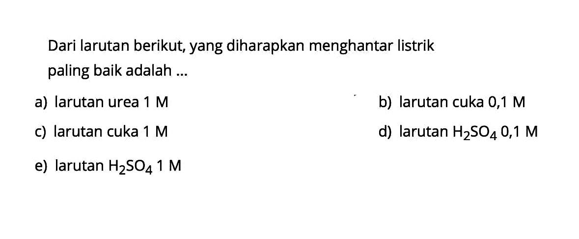 Dari larutan berikut, yang diharapkan menghantar listrik paling baik adalah ...a) larutan urea  1 M b) larutan cuka 0,1 Mc) larutan cuka  1 M d) larutan  H2 SO4 0,1 M e) larutan  H2 SO4 1 M 