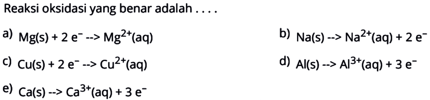 Reaksi oksidasi yang benar adalah ....a)  Mg(s)+2e^-->Mg^2+(aq) b)  Na(s)-->Na^2+(aq)+2e^- c)  Cu(s)+2e^-->Cu^2+(aq) d)  Al(s)-->Al^3+(aq)+3e^- e)  Ca(s)-->Ca^3+(aq)+3e^- 