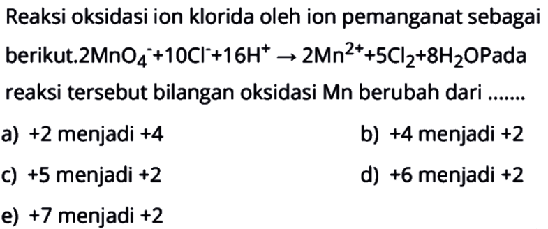 Reaksi oksidasi ion klorida oleh ion pemanganat sebagai berikut. 2 MnO4^(-) + 10 Cl^(-) + 16 H^(+) -> 2 Mn^(2+) + 5 Cl2 + 8 H2O Pada reaksi tersebut bilangan oksidasi Mn berubah dari .....