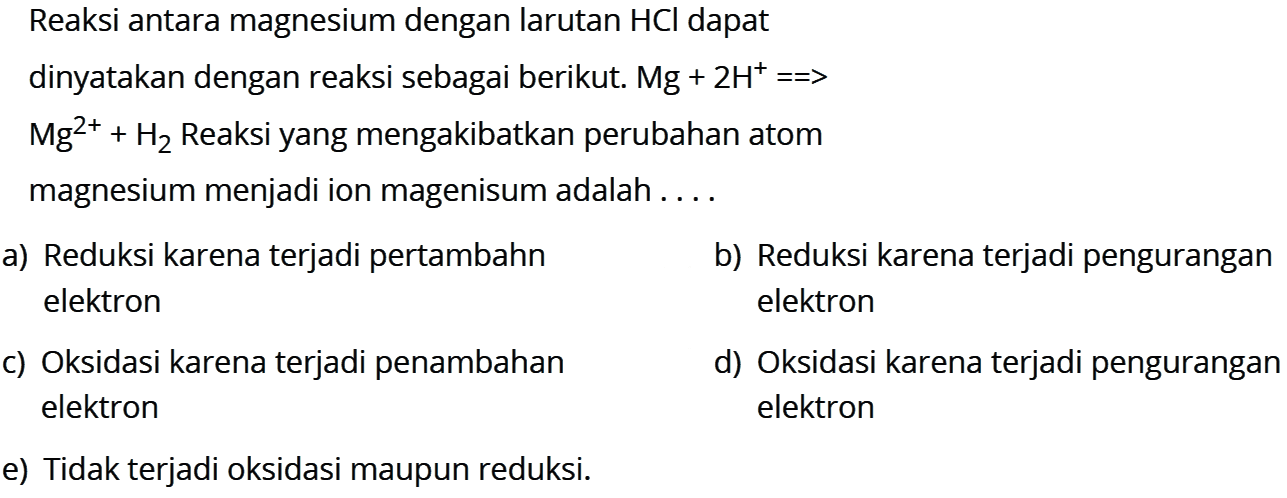 Reaksi antara magnesium dengan larutan HCl dapat dinyatakan dengan reaksi sebagai berikut. Mg+2H^(+)=>Mg^(2+)+H2 Reaksi yang mengakibatkan perubahan atom magnesium menjadi ion magenisum adalah ....a) Reduksi karena terjadi pertambahn b) Reduksi karena terjadi pengurangan elektron elektron c) Oksidasi karena terjadi penambahan d) Oksidasi karena terjadi pengurangan elektron elektron e) Tidak terjadi oksidasi maupun reduksi.