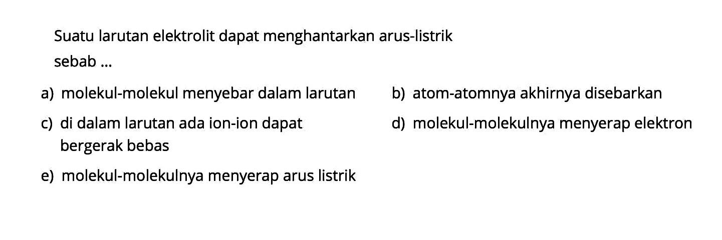 Suatu larutan elektrolit dapat menghantarkan arus-listrik sebab ...a) molekul-molekul menyebar dalam larutanb) atom-atomnya akhirnya disebarkanc) di dalam larutan ada ion-ion dapatd) molekul-molekulnya menyerap elektron bergerak bebase) molekul-molekulnya menyerap arus listrik