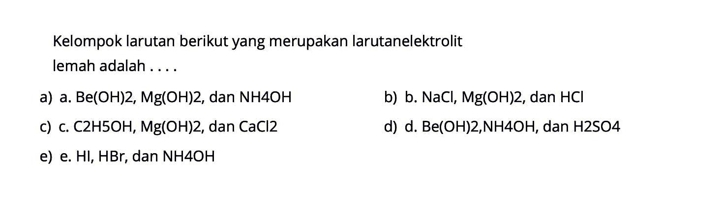 Kelompok larutan berikut yang merupakan larutan elektrolit lemah adalah ....a) a.  Be(OH)2, Mg(OH)2 , dan  NH4OH b) b.  NaCl, Mg(OH)2 , dan  HCl c) c.  C2H5OH, Mg(OH)2 , dan  CaCl2 d) d.  Be(OH)2, NH4OH , dan  H2SO4 e) e.  HI, HBr , dan  NH4OH 