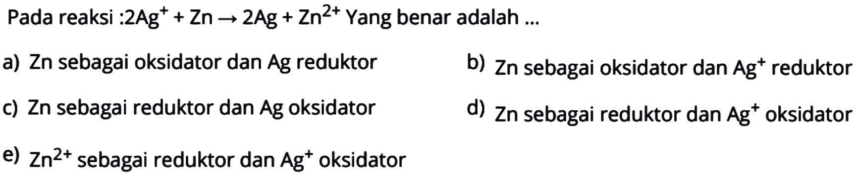 Pada reaksi : 2 Ag^(+)+Zn->2 Ag+Zn^(2+) Yang benar adalah ... a) Zn sebagai oksidator dan Ag reduktor b) Zn sebagai oksidator dan Ag^+ reduktor c) Zn sebagai reduktor dan Ag oksidator d) Zn sebagai reduktor dan Ag^+ oksidator e) Zn^2+ sebagai reduktor dan Ag^+ oksidator