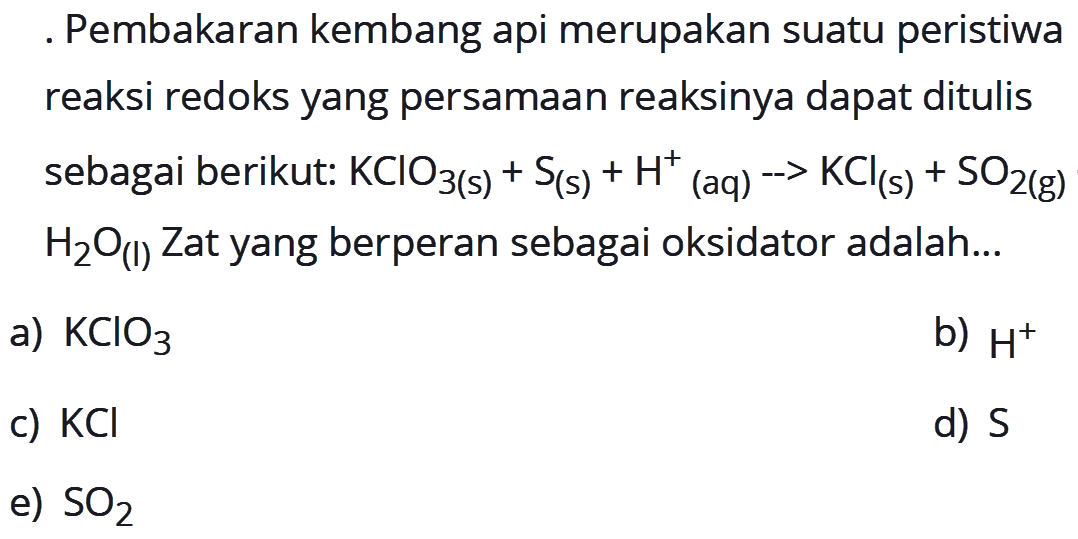 Pembakaran kembang api merupakan suatu peristiwa reaksi redoks yang persamaan reaksinya dapat ditulis sebagai berikut:  KClO3(s)+S(s)+H^+/ (aq) -> KCl(s)+SO2(g)+ H2O(I)  Zat yang berperan sebagai oksidator adalah...