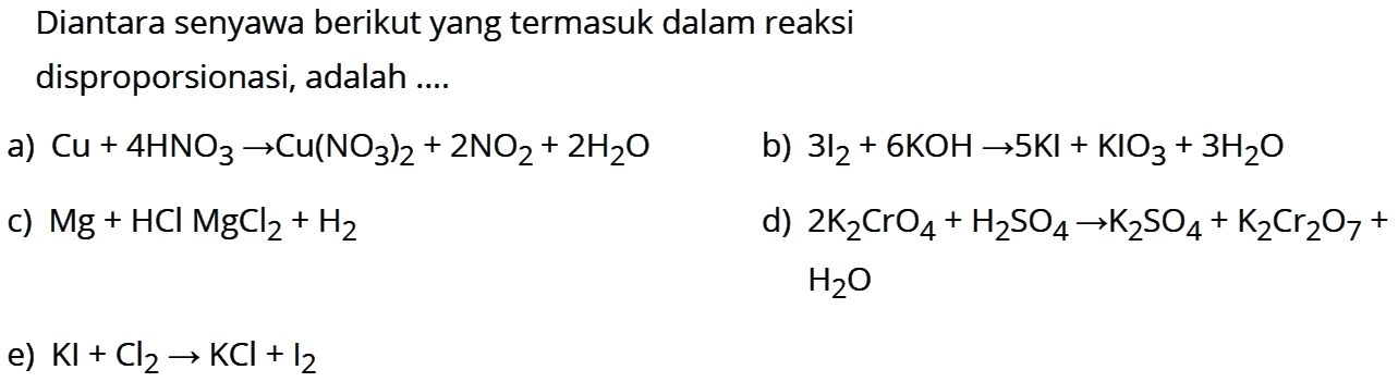 Diantara senyawa berikut yang termasuk dalam reaksi disproporsionasi, adalah ....a) Cu+4HNO3->Cu(NO3)2+2NO2+2H2O b) 3I2+6KOH->5KI+KIO3+3H2O c) Mg+HClMgCl2+H2 d) 2K2CrO4+H2SO4 -> K2SO4+K2Cr2O7+ H2O e)  KI+Cl2 -> KCl+I2 