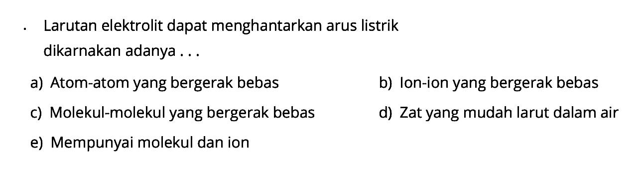 Larutan elektrolit dapat menghantarkan arus listrik dikarnakan adanya ... a) Atom-atom yang bergerak bebas b) Ion-ion yang bergerak bebas c) Molekul-molekul yang bergerak bebas d) Zat yang mudah larut dalam air e) Mempunyai molekul dan ion