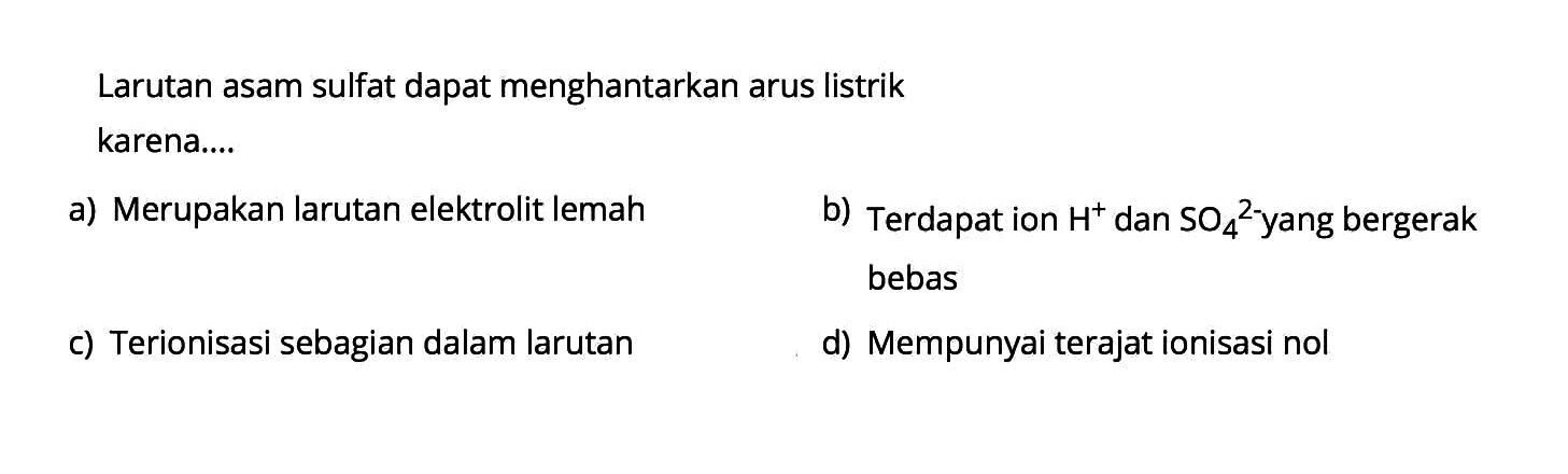 Larutan asam sulfat dapat menghantarkan arus listrik karena....a) Merupakan larutan elektrolit lemahb) Terdapat ion H^+ dan SO4^2- yang bergerak bebasc) Terionisasi sebagian dalam larutand) Mempunyai terajat ionisasi nol