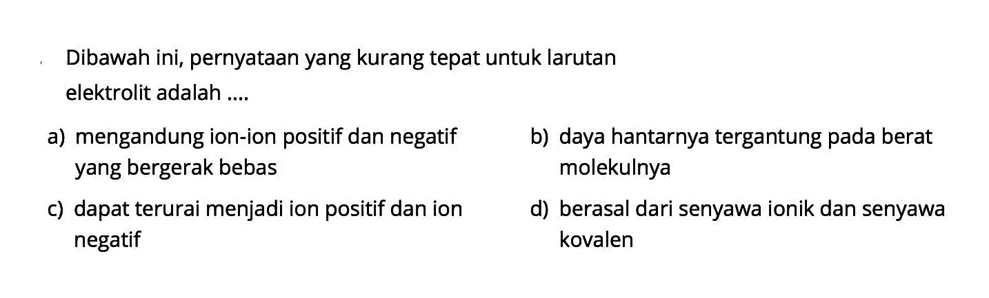 Dibawah ini, pernyataan yang kurang tepat untuk larutan elektrolit adalah ....a) mengandung ion-ion positif dan negatif b) daya hantarnya tergantung pada berat yang bergerak bebas molekulnyac) dapat terurai menjadi ion positif dan iond) berasal dari senyawa ionik dan senyawa negatif kovalen