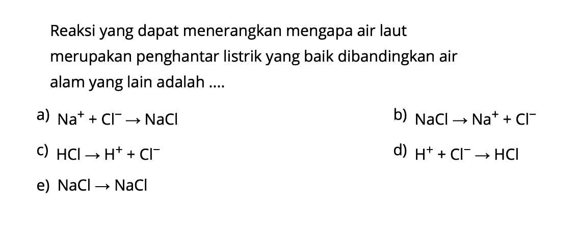 Reaksi yang dapat menerangkan mengapa air laut merupakan penghantar listrik yang baik dibandingkan air alam yang lain adalah ....a)  Na^++Cl^- -> NaCl b)  NaCl -> Na^++Cl^- c)  HCl -> H^++Cl^- d)  H^++Cl^- -> HCl e)  NaCl -> NaCl 