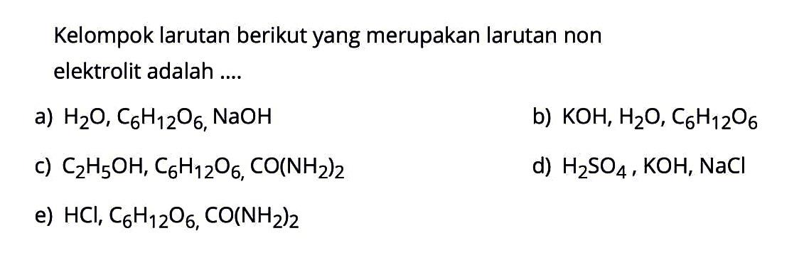 Kelompok larutan berikut yang merupakan larutan non elektrolit adalah ....a)  H2 O, C6 H12 O6, NaOH b)  KOH, H2 O, C6 H12 O6 c)  C2 H5 OH, C6 H12 O6, CO(NH2)2 d)  H2 SO4, KOH, NaCl e)  HCl, C6 H12 O6, CO(NH2)2 