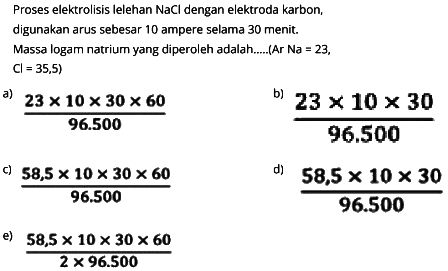 Proses elektrolisis lelehan NaCl dengan elektroda karbon, digunakan arus sebesar 10 ampere selama 30 menit.Massa logam natrium yang diperoleh adalah......(Ar Na=23, Cl=35,5) 