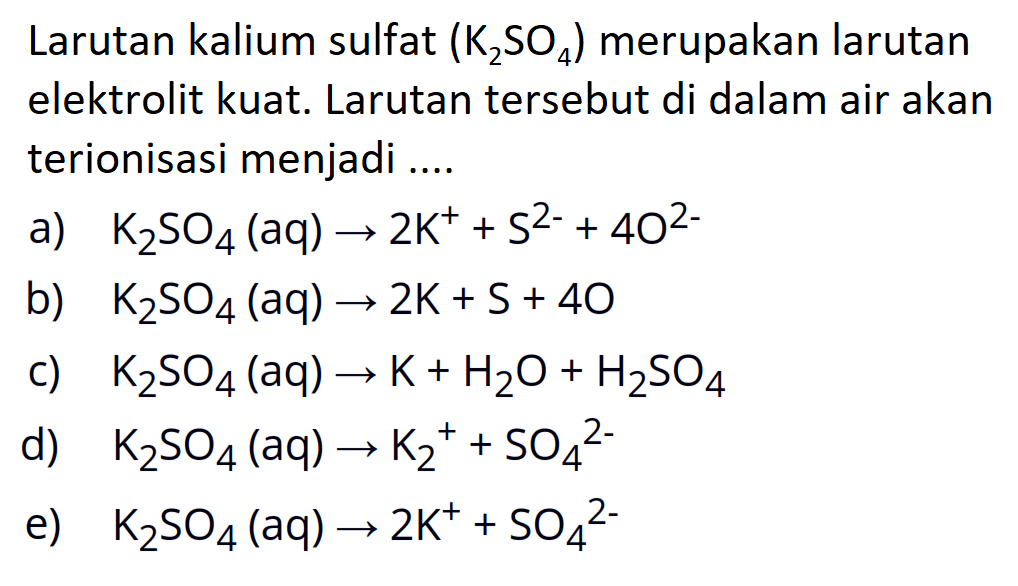 Larutan kalium sulfat  (K2 SO4)  merupakan larutan elektrolit kuat. Larutan tersebut di dalam air akan terionisasi menjadi ....a)  K2 SO4(aq) -> 2 K^++S^2-+4 O^2- b)  K2 SO4(aq) -> 2 K+S+40 c)  K2 SO4(aq) -> K+H2 O+H2 SO4 d)  K2 SO4(aq) -> K2^++SO4^2- e)  K2 SO4(aq) -> 2 K^++SO4^2- 