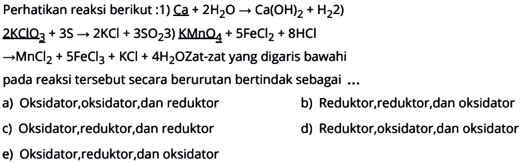 Perhatikan reaksi berikut :1) Ca+2H2O->Ca(OH)2+H22KClO3+3S->2KCl+3SO2 3) KMnO4+5FeCl2+8HCl->MnCl2+5FeCl3+KCl+4H2OZat-zat yang digaris bawahi pada reaksi tersebut secara berurutan bertindak sebagai  ....  a) Oksidator, oksidator,dan reduktor   b) Reduktor,reduktor, dan oksidator    c) Oksidator,reduktor, dan reduktor   d) Reduktor, oksidator, dan oksidator    e) Oksidator,reduktor,dan oksidator  