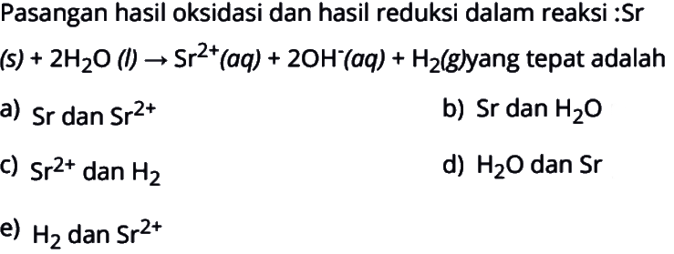 Pasangan hasil oksidasi dan hasil reduksi dalam reaksi: Sr(s)+2H2O(l)->Sr^(2+) (aq)+2OH^- (aq)+H2(g) yang tepat adalah a) Sr dan Sr^(2+) b) Sr dan H2O c) Sr^(2+) dan H2 d) H2O dan Sr e) H2 dan Sr^(2+)