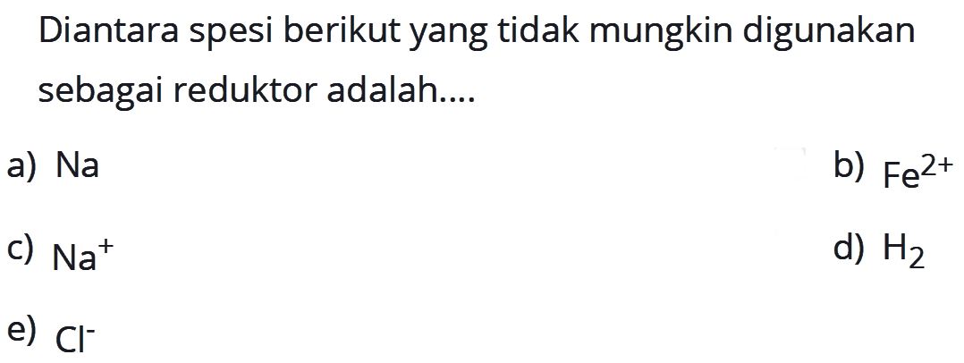 Diantara spesi berikut yang tidak mungkin digunakan sebagai reduktor adalah ...a)  Na b)  Fe^(2+) c)  Na^+ d)  H2 e)  Cl^- 