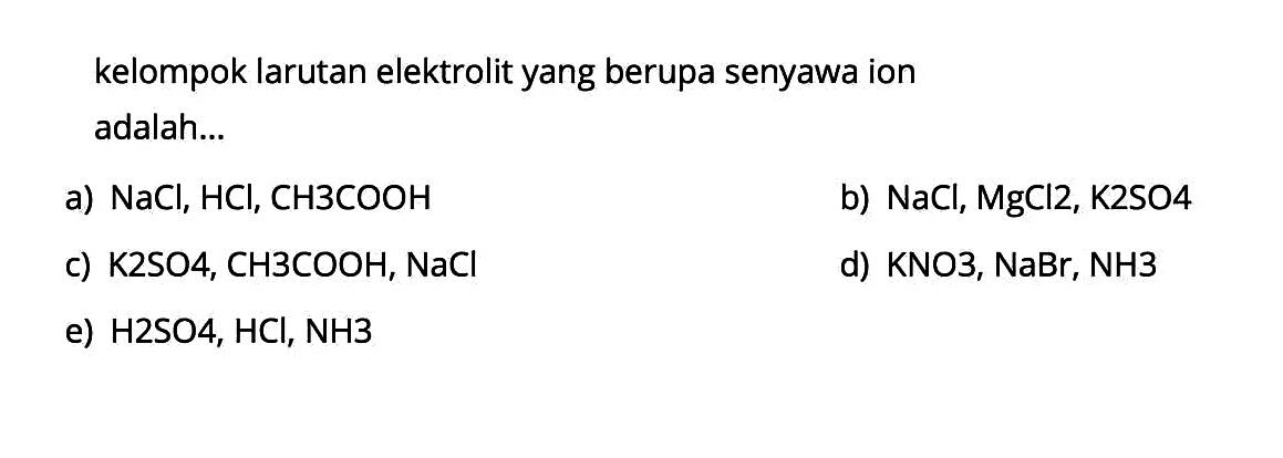 kelompok larutan elektrolit yang berupa senyawa ion adalah...
a)  NaCl, HCl, CH3COOH 
b)  NaCl, MgCl 2, K2SO4 
c)  K2SO4, CH3COOH, NaCl 
d) KNO3, NaBr, NH3
e)  H2SO4, HCl, NH3 