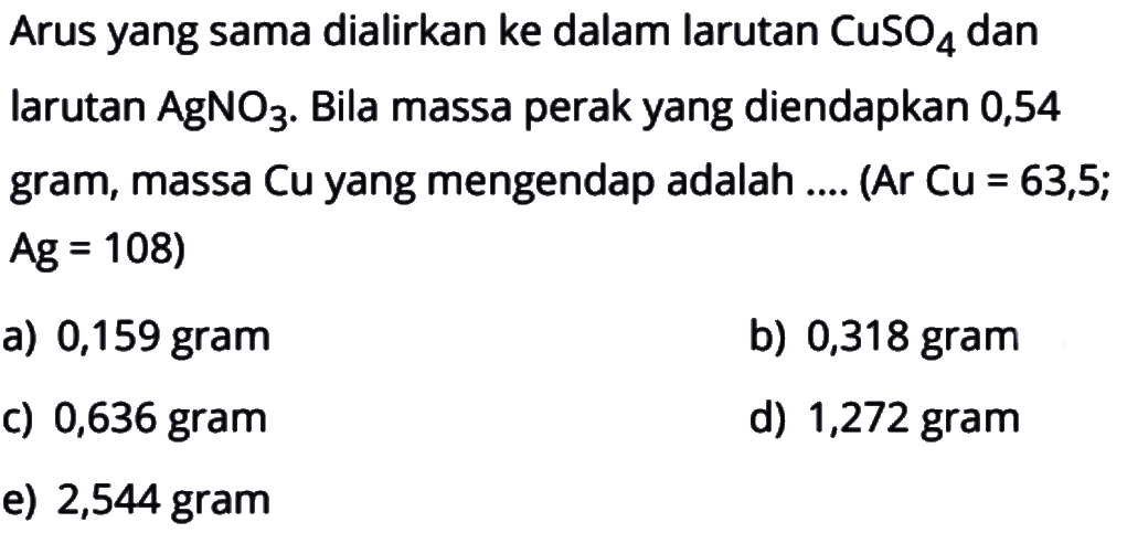 Arus yang sama dialirkan ke dalam larutan CuSO4 dan larutan AgNO3. Bila massa perak yang diendapkan 0,54 gram, massa Cu yang mengendap adalah.... (Ar Cu=63,5; Ag=108)